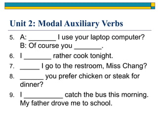 Unit 2: Modal Auxiliary Verbs
5. A: _______ I use your laptop computer?
B: Of course you _______.
6. I _______ rather cook tonight.
7. _____ I go to the restroom, Miss Chang?
8. ______ you prefer chicken or steak for
dinner?
9. I __________ catch the bus this morning.
My father drove me to school.
 