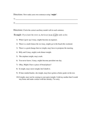 Directions: Now make your own sentences using “might”.
1) _____________________________________________________________________

2) _____________________________________________________________________



Directions: Circle the correct auxiliary modal verb in each sentence.



   1) When I grow up, I (may, might) become an engineer.

   2) There is a small chance the we (may, might) go to the beach this weekend.

   3) There is a good change that we (might, may) have to postpone the meeting.

   4) Billy and I (may, might) cook dinner tonight.

   5) The airplane (might, may) crash.

   6) You never know, I (may, might) become president one day.

   7) (May, Might) I have a piece of bread please?

   8) It (might, may) snow tonight, but I doubt it.

   9) If Jane studied harder, she (might, may) have gotten a better grade on the test.

   10) I (might, may) not be coming to your party tonight. I told my mother that I would
       stay home and make cookies with her already. I’m sorry.
 