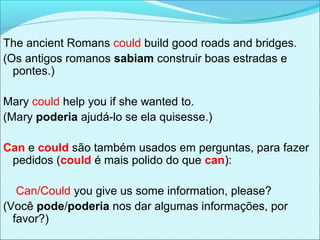 The ancient Romans could build good roads and bridges.
(Os antigos romanos sabiam construir boas estradas e
pontes.)
Mary could help you if she wanted to.
(Mary poderia ajudá-lo se ela quisesse.)
Can e could são também usados em perguntas, para fazer
pedidos (could é mais polido do que can):
Can/Could you give us some information, please?
(Você pode/poderia nos dar algumas informações, por
favor?)
 