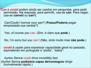 Can e could podem ainda ser usados em perguntas, para pedir
permissão. Na resposta, para permitir, usa-se can. Para negar,
usa-se cannot ou can’t.
Can/Could I borrow your pen? (Posso/Poderia pegar
emprestada sua caneta?)
Yes, of course you can. (Sim, é claro que pode.)
No, I’m sorry but you can’t (Não, sinto muito mas não pode.)
- could é usado para expressar capacidade geral no passado,
equivalendo em português a “podia”, “sabia”:
Ayrton Senna could drive incredibly fast.
(Ayrton Senna podia/era capaz de/conseguiu dirigir
incrivelmente rápido.)
 