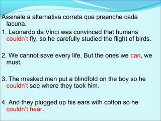 Assinale a alternativa correta que preenche cada
lacuna.
1. Leonardo da Vinci was convinced that humans
couldn’t fly, so he carefully studied the flight of birds.
2. We cannot save every life. But the ones we can, we
must.
3. The masked men put a blindfold on the boy so he
couldn’t see where they took him.
4. And they plugged up his ears with cotton so he
couldn’t hear.
 