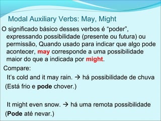 Modal Auxiliary Verbs: May, Might
O significado básico desses verbos é “poder”,
expressando possibilidade (presente ou futura) ou
permissão, Quando usado para indicar que algo pode
acontecer, may corresponde a uma possibilidade
maior do que a indicada por might.
Compare:
It’s cold and it may rain.  há possibilidade de chuva
(Está frio e pode chover.)
It might even snow.  há uma remota possibilidade
(Pode até nevar.)
 