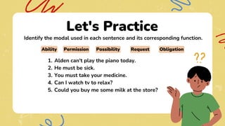 Let's Practice
Identify the modal used in each sentence and its corresponding function.
Alden can't play the piano today.
1.
He must be sick.
2.
You must take your medicine.
3.
Can I watch tv to relax?
4.
Could you buy me some milk at the store?
5.
Ability Permission Possibility Obligation
Request
 