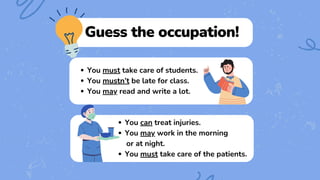 Guess the occupation!
You must take care of students.
You mustn’t be late for class.
You may read and write a lot.
You can treat injuries.
You may work in the morning
or at night.
You must take care of the patients.
 
