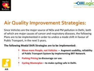 Air Quality Improvement Strategies:
Since Vehicles are the major source of NOx and PM pollution in Delhi, both
of which are major causes of cancer and respiratory diseases, the following
Plans are to be implemented in order to undice a mode shift in favour of
Public Transport, in the next 5 years.
The following Modal Shift Strategies are to be implemented:
             Move more People, not Vehicles – Augment usability, reliability
              of Public Transport System by Implementing BRT Network.
             Parking Pricing to discourage car use.
             Cycling Masterplan – to make cycling safe in Delhi.

AIR
 
