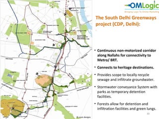 The South Delhi Greenways
                  project (CDP, Delhi):
                  .




                  • Continuous non-motorized corridor
                    along Nallahs for connectivity to
                    Metro/ BRT.
                  • Connects to heritage destinations.
                  • Provides scope to locally recycle
                    sewage and infiltrate groundwater.
                  • Stormwater conveyance System with
                    parks as temporary detention
                    facilities.
                  • Forests allow for detention and
                    infiltration facilities and green lungs.
                                                     30
© oasis designs
 