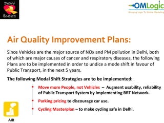 Air Quality Improvement Plans:
Since Vehicles are the major source of NOx and PM pollution in Delhi, both
of which are major causes of cancer and respiratory diseases, the following
Plans are to be implemented in order to undice a mode shift in favour of
Public Transport, in the next 5 years.
The following Modal Shift Strategies are to be implemented:
             Move more People, not Vehicles – Augment usability, reliability
              of Public Transport System by Implementing BRT Network.
             Parking pricing to discourage car use.
             Cycling Masterplan – to make cycling safe in Delhi.

AIR
 