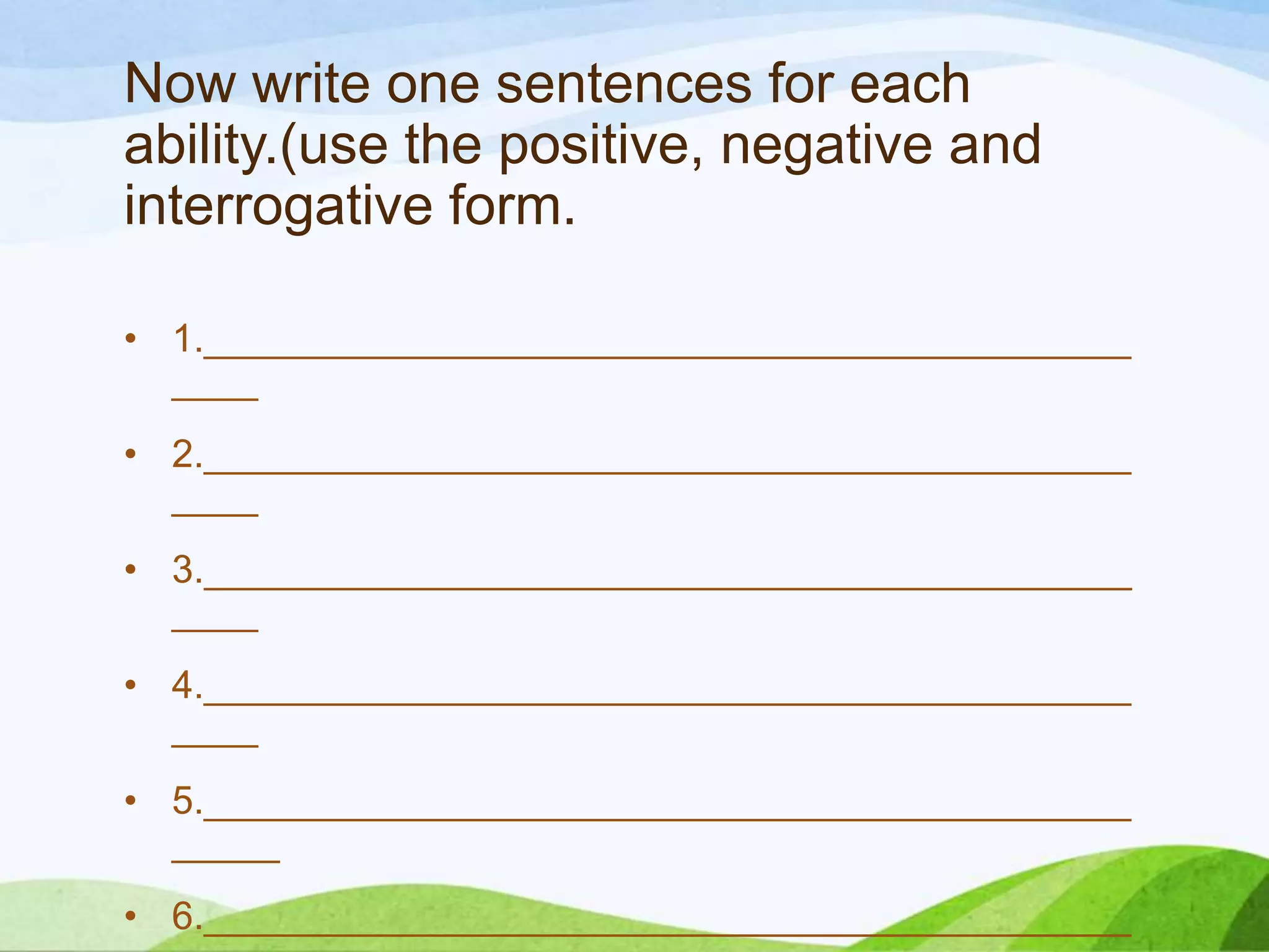 Now write one sentences for each
ability.(use the positive, negative and
interrogative form.
• 1.___________________________________________
____
• 2.___________________________________________
____
• 3.___________________________________________
____
• 4.___________________________________________
____
• 5.___________________________________________
_____
• 6.___________________________________________
 