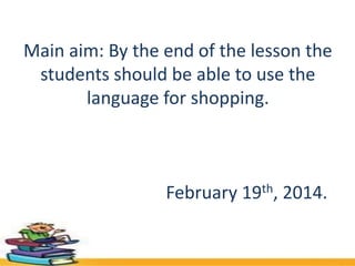Main aim: By the end of the lesson the
students should be able to use the
language for shopping.

February 19th, 2014.

 