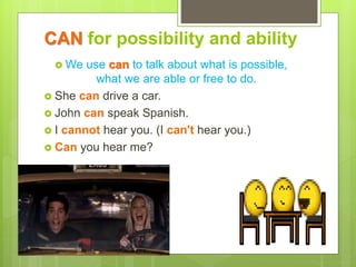 CAN for possibility and ability
 We use can to talk about what is possible,
what we are able or free to do.
 She can drive a car.
 John can speak Spanish.
 I cannot hear you. (I can't hear you.)
 Can you hear me?
 