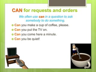 CAN for requests and orders
We often use can in a question to ask
somebody to do something.
 Can you make a cup of coffee, please.
 Can you put the TV on.
 Can you come here a minute.
 Can you be quiet!
 