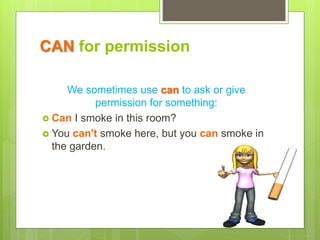 CAN for permission
We sometimes use can to ask or give
permission for something:
 Can I smoke in this room?
 You can't smoke here, but you can smoke in
the garden.
 