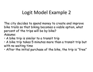 Logit Model Example 2
The city decides to spend money to create and improve
bike trails so that biking becomes a viable option, what
percent of the trips will be by bike?
Assume:
• A bike trip is similar to a transit trip
• A bike trip takes 5 minutes more than a transit trip but
with no waiting time
• After the initial purchase of the bike, the trip is “free”
 