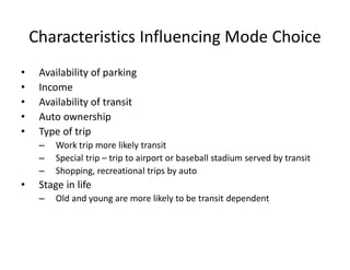 Characteristics Influencing Mode Choice
• Availability of parking
• Income
• Availability of transit
• Auto ownership
• Type of trip
– Work trip more likely transit
– Special trip – trip to airport or baseball stadium served by transit
– Shopping, recreational trips by auto
• Stage in life
– Old and young are more likely to be transit dependent
 