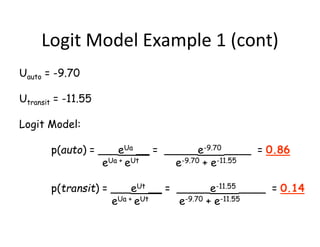 Logit Model Example 1 (cont)
Uauto = -9.70
Utransit = -11.55
Logit Model:
p(auto) = ___eUa __ = _____e-9.70 ____ = 0.86
eUa + eUt e-9.70 + e-11.55
p(transit) = ___eUt __ = _____e-11.55 ____ = 0.14
eUa + eUt e-9.70 + e-11.55
 