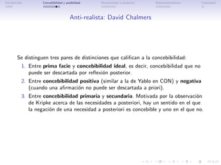 Introducci´n
          o         Concebibilidad y posibilidad   Necesariedad a posteriori   Bidimensionalismo   Conclusi´n
                                                                                                           o




                                        Anti-realista: David Chalmers




        Se distinguen tres pares de distinciones que caliﬁcan a la concebibilidad:
           1. Entre prima facie y concebibilidad ideal, es decir, concebibilidad que no
              puede ser descartada por reﬂexi´n posterior.
                                             o
           2. Entre concebibilidad positiva (similar a la de Yablo en CON) y negativa
              (cuando una aﬁrmaci´n no puede ser descartada a priori).
                                  o
           3. Entre concebibilidad primaria y secundaria. Motivada por la observaci´n o
              de Kripke acerca de las necesidades a posteriori, hay un sentido en el que
              la negaci´n de una necesidad a posteriori es concebible y uno en el que no.
                       o
 