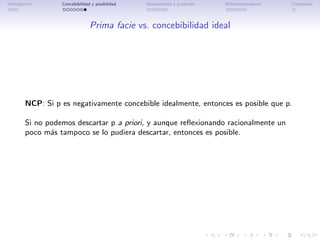Introducci´n
          o       Concebibilidad y posibilidad   Necesariedad a posteriori   Bidimensionalismo   Conclusi´n
                                                                                                         o




                                Prima facie vs. concebibilidad ideal




        NCP: Si p es negativamente concebible idealmente, entonces es posible que p.

        Si no podemos descartar p a priori, y aunque reﬂexionando racionalmente un
        poco m´s tampoco se lo pudiera descartar, entonces es posible.
               a
 