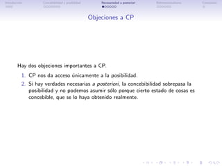 Introducci´n
          o         Concebibilidad y posibilidad       Necesariedad a posteriori   Bidimensionalismo   Conclusi´n
                                                                                                               o




                                                   Objeciones a CP




        Hay dos objeciones importantes a CP.
           1. CP nos da acceso unicamente a la posibilidad.
                               ´
           2. Si hay verdades necesarias a posteriori, la concebibilidad sobrepasa la
              posibilidad y no podemos asumir s´lo porque cierto estado de cosas es
                                                o
              concebible, que se lo haya obtenido realmente.
 
