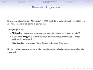 Introducci´n
          o            Concebibilidad y posibilidad     Necesariedad a posteriori   Bidimensionalismo   Conclusi´n
                                                                                                                o




                                               Necesariedad a posteriori



        Kripke en ’Naming and Necessity’ (1972) postula la existencia de verdades que
        son tanto necesarias como a posteriori.

        Sus ejemplos son:
               • Naturales, como que los gatos son mam´
                                                      ıferos o que el agua es H2 O.
               • Acerca del Or´
                              ıgen o la composici´n de individuos, como que la mesa
                                                 o
                 est´ hecha de metal.
                    a
               • Identidades, como que Mark Twain es Samuel Clemens.


        No es posible aseverar su veracidad simplemente reﬂexionando sobre ellos, sino
        a posteriori.
 