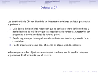 Introducci´n
          o         Concebibilidad y posibilidad      Necesariedad a posteriori   Bidimensionalismo   Conclusi´n
                                                                                                              o




                                                   Defensa a CP



        Los defensores de CP han blandido un importante conjunto de ideas para tratar
        el problema.
           1. Uno podr´ simplemente reconocer que la conexi´n entre concebibilidad y
                        ıa                                      o
              posibilidad no es infalible y que las negaciones de verdades a posteriori son
              propensas a errores modales de nuestra parte.
           2. Puede negarse que las negaciones de verdades necesarias a posteriori son
              concebibles.
           3. Puede argumentarse que son, al menos en alg´n sentido, posibles.
                                                         u

        Yablo responde a las objeciones usando una combinaci´n de los dos primeros
                                                            o
        argumentos, Chalmers opta por el tercero.
 
