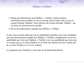 Introducci´n
          o            Concebibilidad y posibilidad        Necesariedad a posteriori   Bidimensionalismo   Conclusi´n
                                                                                                                   o




                                                      E´sforo y F´sforo
                                                       o         o



               • Hasta que descubrimos que E´sforo = F´sforo, hab´ maneras
                                            o         o          ıa
                 metaf´ısicamente posibles en que el mundo podr´ haber sido tal que el
                                                                 ıa
                 cuerpo llamado ’E´sforo’ fuera distinto del cuerpo llamado ’F´sforo’, por
                                   o                                          o
                 lo tanto era primariamente posible.
               • No es secundariamente posible que E´sforo = F´sforo.
                                                    o         o

        A esta altura puede objetarse que la posibilidad metaf´
                                                              ısica que hace verdadero
        que sea primariamente posible que E´sforo = F´sforo, simplemente no es una
                                             o          o
        posibilidad que hace que E´sforo = F´sforo, sino una posibilidad que hace que
                                  o           o
        un cuerpo que se ve como E´sforo en la tarde sea distinto de otro cuerpo que
                                    o
        se ve como F´sforo se ve en la ma˜ana.
                      o                   n

        La respuesta que Chalmers y otros dan es el bidimensionalismo.
 