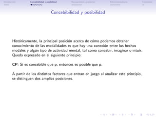 Introducci´n
          o        Concebibilidad y posibilidad   Necesariedad a posteriori   Bidimensionalismo   Conclusi´n
                                                                                                          o




                                        Concebibilidad y posibilidad




        Hist´ricamente, la principal posici´n acerca de c´mo podemos obtener
            o                              o             o
        conocimiento de las modalidades es que hay una conexi´n entre los hechos
                                                               o
        modales y alg´n tipo de actividad mental, tal como concebir, imaginar o intu´
                     u                                                              ır.
        Queda expresado en el siguiente principio:

        CP: Si es concebible que p, entonces es posible que p.

        A partir de los distintos factores que entran en juego al analizar este principio,
        se distinguen dos amplias posiciones.
 