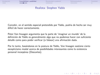 Introducci´n
          o       Concebibilidad y posibilidad      Necesariedad a posteriori   Bidimensionalismo   Conclusi´n
                                                                                                            o




                                            Realista: Stephen Yablo




        Concebir, en el sentido especial pretendido por Yablo, podr´ de hecho ser muy
                                                                   ıa
        dif´ de hacer correctamente.
           ıcil

        Peter Van Inwagen argumenta que la parte de ’imaginar un mundo’ de la
        deﬁnici´n de Yablo es generalmente algo que no podemos hacer con suﬁciente
                o
        detalle como para poder veriﬁcar (o falsear) una aﬁrmaci´n dada.
                                                                o

        Por lo tanto, bas´ndonos en la postura de Yablo, Van Inwagen sostiene cierto
                         a
        escepticismo modal acerca de posibilidades interesantes como la existencia
        personal incorp´rea (Descartes).
                       o
 