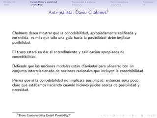 Introducci´n
          o                 Concebibilidad y posibilidad       Necesariedad a posteriori   Bidimensionalismo   Conclusi´n
                                                                                                                       o




                                               Anti-realista: David Chalmers2



        Chalmers desea mostrar que la concebibilidad, apropiadamente caliﬁcada y
        entendida, es m´s que s´lo una gu´ hacia la posibilidad; debe implicar
                       a       o         ıa
        posibilidad.

        El truco estar´ en dar el entendimiento y caliﬁcaci´n apropiados de
                      a                                    o
        concebibilidad.

        Deﬁende que las nociones modales est´n dise˜adas para alinearse con un
                                              a      n
        conjunto interrelacionado de nociones racionales que incluyen la concebibilidad.

        Piensa que si la concebibilidad no implicara posibilidad, entonces ser´ poco
                                                                              ıa
        claro qu´ est´bamos haciendo cuando hicimos juicios acerca de posibilidad y
                e    a
        necesidad.




               2
                   ’Does Conceivability Entail Possibility?’
 