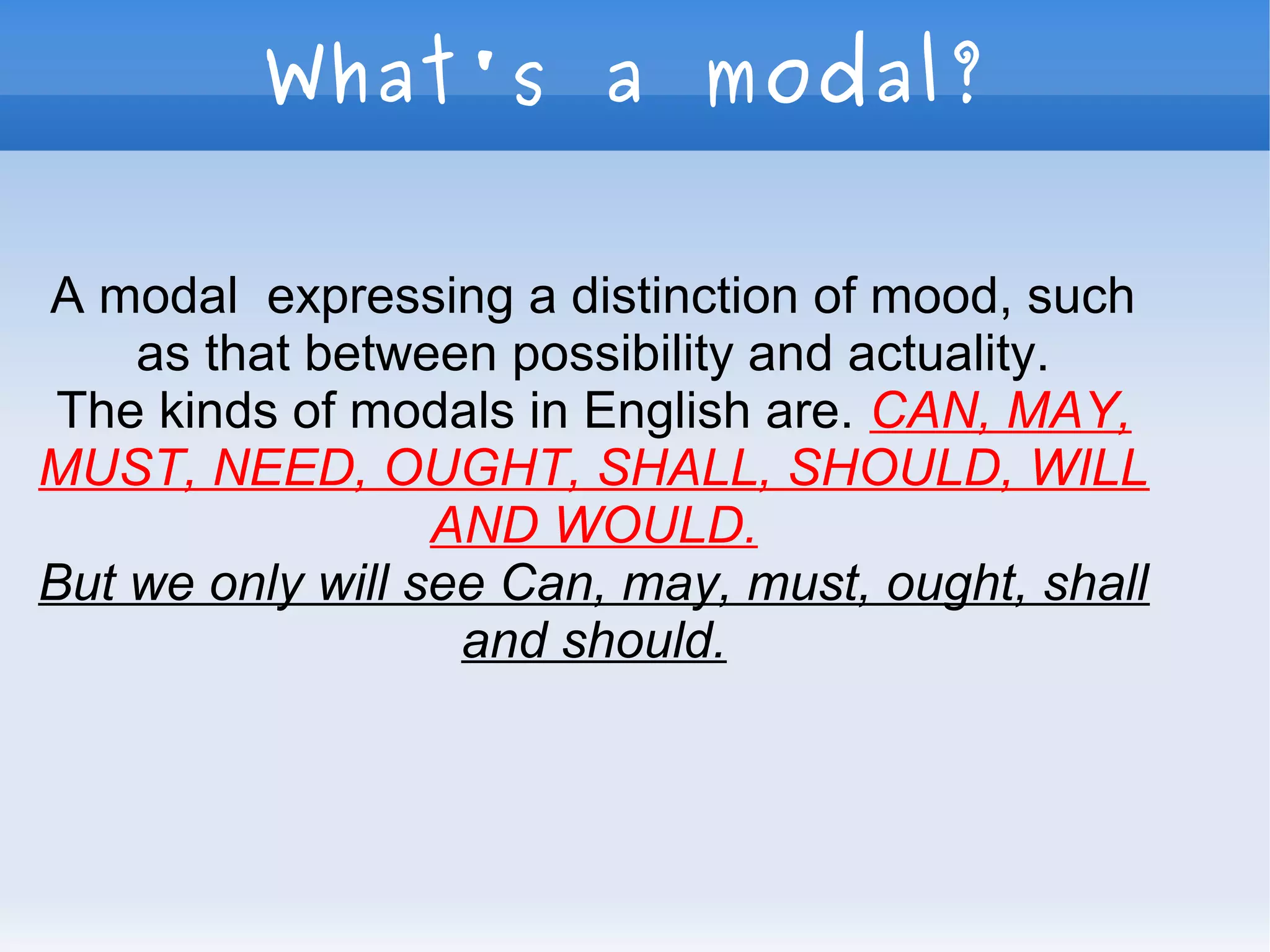 What's a modal?
A modal expressing a distinction of mood, such
as that between possibility and actuality.
The kinds of modals in English are. CAN, MAY,
MUST, NEED, OUGHT, SHALL, SHOULD, WILL
AND WOULD.
But we only will see Can, may, must, ought, shall
and should.
 