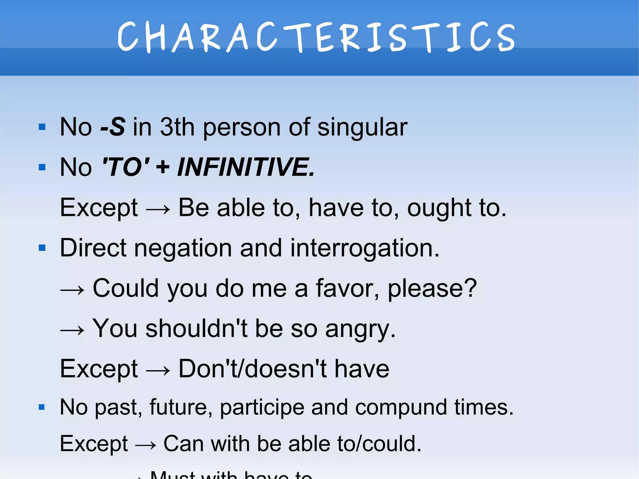 CHARACTERISTICS
 No -S in 3th person of singular
 No 'TO' + INFINITIVE.
Except → Be able to, have to, ought to.
 Direct negation and interrogation.
→ Could you do me a favor, please?
→ You shouldn't be so angry.
Except → Don't/doesn't have
 No past, future, participe and compund times.
Except → Can with be able to/could.
 