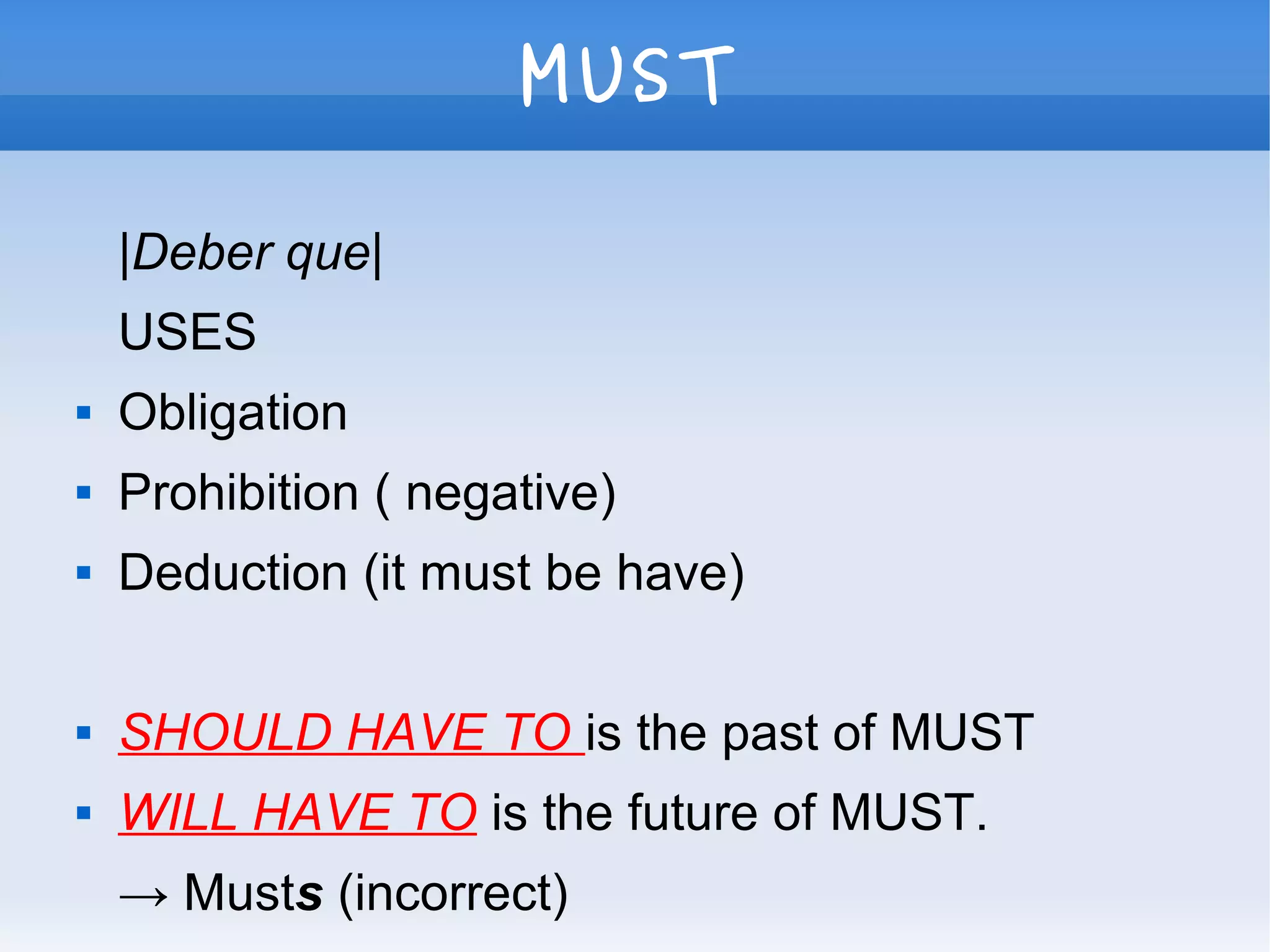 MUST
|Deber que|
USES
 Obligation
 Prohibition ( negative)
 Deduction (it must be have)
 SHOULD HAVE TO is the past of MUST
 WILL HAVE TO is the future of MUST.
→ Musts (incorrect)
 