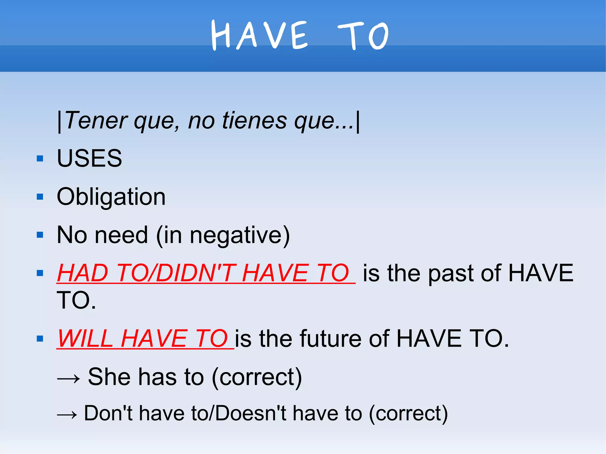 HAVE TO
|Tener que, no tienes que...|
 USES
 Obligation
 No need (in negative)
 HAD TO/DIDN'T HAVE TO is the past of HAVE
TO.
 WILL HAVE TO is the future of HAVE TO.
→ She has to (correct)
→ Don't have to/Doesn't have to (correct)
 