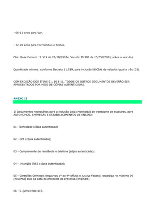 - 06-11 anos para Van.



- 12-20 anos para Microônibus e ônibus.



Obs: Base Decreto 11.519 de 23/10/1992e Decreto 30.702 de 15/05/2009 ( sobre o veículo).



Quantidade mínima, conforme Decreto 11.519, para inclusão INICIAL de veículos igual a três (03).



COM EXCEÇÃO DOS ITENS 01, 10 E 11, TODOS OS OUTROS DOCUMENTOS DEVERÃO SER
APRESENTADOS POR MEIO DE CÓPIAS AUTENTICADAS.




ANEXO II




1) Documentos necessários para a inclusão do(a) Monitor(a) de transporte de escolares, para
AUTONOMOS, EMPRESAS E ESTABELECIMENTOS DE ENSINO:



01- Identidade (cópia autenticada)



02 - CPF (cópia autenticada);



03 - Comprovante de residência e telefone (cópia autenticada);



04 - Inscrição INSS (cópia autenticada);



05 - Certidões Criminais Negativas 1º ao 4º ofícios e Justiça Federal, expedida no máximo 90
(noventa) dias da data do protocolo do processo.(originais);



06 - 01(uma) foto 5x7;
 