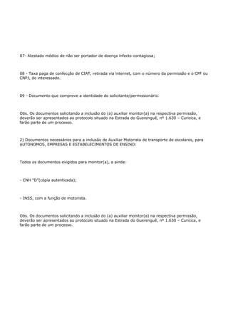 07- Atestado médico de não ser portador de doença infecto-contagiosa;



08 - Taxa paga de confecção de CIAT, retirada via internet, com o número da permissão e o CPF ou
CNPJ, do interessado.



09 - Documento que comprove a identidade do solicitante/permissionário.



Obs. Os documentos solicitando a inclusão do (a) auxiliar monitor(a) na respectiva permissão,
deverão ser apresentados ao protocolo situado na Estrada do Guerenguê, nº 1.630 – Curicica, e
farão parte de um processo.



2) Documentos necessários para a inclusão de Auxiliar Motorista de transporte de escolares, para
AUTONOMOS, EMPRESAS E ESTABELECIMENTOS DE ENSINO:



Todos os documentos exigidos para monitor(a), e ainda:



- CNH “D”(cópia autenticada);



- INSS, com a função de motorista.



Obs. Os documentos solicitando a inclusão do (a) auxiliar monitor(a) na respectiva permissão,
deverão ser apresentados ao protocolo situado na Estrada do Guerenguê, nº 1.630 – Curicica, e
farão parte de um processo.
 