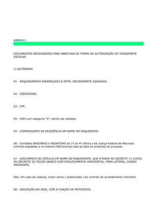 ANEXO I




DOCUMENTOS NECESSÁRIOS PARA ABERTURA DE TERMO DE AUTORIZAÇÃO DE TRANSPORTE
ESCOLAR



1) AUTÕNOMO



01 - REQUERIMENTO ENDEREÇADO À SMTR, DEVIDAMENTE ASSINADO.



02 - IDENTIDADE.



03 - CPF.



04 - CNH com categoria “D”, dentro da validade.



05 - COMPROVANTE DE RESIDÊNCIA EM NOME DO REQUERENTE.



06 - Certidões ORIGINAIS e NEGATIVAS do 1º ao 4º ofícios e da Justiça Federal de Natureza
criminal expedidas a no máximo 90(noventa) dias da data de protocolo do processo.



07 - DOCUMENTO DO VEÍCULO EM NOME DO REQUERENTE, QUE ATENDA AO DECRETO 11.519/92
OU DECRETO 30.702/09 (BANCO COM DESLOCAMENTO HORIZONTAL, PARA LATERAL, DANDO
PASSAGEM).



Obs: Em caso de Leasing, trazer xerox ( autenticada ) do contrato de arrendamento mercantil.



08 - INSCRIÇÃO NO INSS, COM A FUNÇÃO DE MOTORISTA.
 