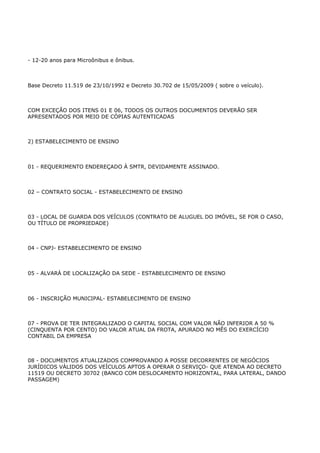 - 12-20 anos para Microônibus e ônibus.



Base Decreto 11.519 de 23/10/1992 e Decreto 30.702 de 15/05/2009 ( sobre o veículo).



COM EXCEÇÃO DOS ITENS 01 E 06, TODOS OS OUTROS DOCUMENTOS DEVERÃO SER
APRESENTADOS POR MEIO DE CÓPIAS AUTENTICADAS



2) ESTABELECIMENTO DE ENSINO



01 - REQUERIMENTO ENDEREÇADO À SMTR, DEVIDAMENTE ASSINADO.



02 – CONTRATO SOCIAL - ESTABELECIMENTO DE ENSINO



03 - LOCAL DE GUARDA DOS VEÍCULOS (CONTRATO DE ALUGUEL DO IMÓVEL, SE FOR O CASO,
OU TÍTULO DE PROPRIEDADE)



04 - CNPJ- ESTABELECIMENTO DE ENSINO



05 - ALVARÁ DE LOCALIZAÇÃO DA SEDE - ESTABELECIMENTO DE ENSINO



06 - INSCRIÇÃO MUNICIPAL- ESTABELECIMENTO DE ENSINO



07 - PROVA DE TER INTEGRALIZADO O CAPITAL SOCIAL COM VALOR NÃO INFERIOR A 50 %
(CINQUENTA POR CENTO) DO VALOR ATUAL DA FROTA, APURADO NO MÊS DO EXERCÍCIO
CONTABIL DA EMPRESA



08 - DOCUMENTOS ATUALIZADOS COMPROVANDO A POSSE DECORRENTES DE NEGÓCIOS
JURÍDICOS VÁLIDOS DOS VEÍCULOS APTOS A OPERAR O SERVIÇO- QUE ATENDA AO DECRETO
11519 OU DECRETO 30702 (BANCO COM DESLOCAMENTO HORIZONTAL, PARA LATERAL, DANDO
PASSAGEM)
 