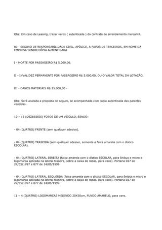Obs: Em caso de Leasing, trazer xerox ( autenticada ) do contrato de arrendamento mercantil.



09 - SEGURO DE RESPONSABILIDADE CIVIL, APÓLICE, A FAVOR DE TERCEIROS, EM NOME DA
EMPRESA SENDO:CÓPIA AUTENTICADA



I - MORTE POR PASSAGEIRO R$ 5.000,00.



II - INVALIDEZ PERMANENTE POR PASSAGEIRO R$ 5.000,00, OU O VALOR TOTAL DA LOTAÇÃO.



III - DANOS MATERIAIS R$ 25.000,00 -



Obs: Será acatada a proposta de seguro, se acompanhada com cópia autenticada das parcelas
vencidas.



10 – 16 (DEZESSEIS) FOTOS DE UM VEÍCULO, SENDO:



- 04 (QUATRO) FRENTE (sem qualquer adesivo).



- 04 (QUATRO) TRASEIRA (sem qualquer adesivo, somente a faixa amarela com o dístico
ESCOLAR).



- 04 (QUATRO) LATERAL DIREITA (faixa amarela com o dístico ESCOLAR, para ônibus e micro e
logomarca aplicada na lateral traseira, sobre a caixa de rodas, para vans). Portaria 027 de
27/05/1997 e 077 de 14/05/1999.



- 04 (QUATRO) LATERAL ESQUERDA (faixa amarela com o dístico ESCOLAR, para ônibus e micro e
logomarca aplicada na lateral traseira, sobre a caixa de rodas, para vans). Portaria 027 de
27/05/1997 e 077 de 14/05/1999.



11 – 4 (QUATRO) LOGOMARCAS MEDINDO 20X50cm, FUNDO AMARELO, para vans.
 