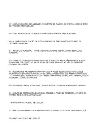 03 - LOCAL DE GUARDA DOS VEÍCULOS ( CONTRATO DE ALUGUEL DO IMÓVEL, SE FOR O CASO
OU TÍTULO DE PROPRIEDADE)



04 - CNPJ- ATIVIDADE DE TRANSPORTE RODOVIARIO DE ESCOLARES MUNICIPAL



05 - ALVARÁ DE LOCALIZAÇÃO DA SEDE- ATIVIDADE DE TRANSPORTE RODOVIARIO DE
ESCOLARES MUNICIPAL



06 - INSCRIÇÃO MUNICIPAL - ATIVIDADE DE TRANSPORTE RODOVIARIO DE ESCOLARES
MUNICIPAL



07 - PROVA DE TER INTEGRALIZADO O CAPITAL SOCIAL COM VALOR NÃO INFERIOR A 50 %
(CINQUENTA POR CENTO) DO VALOR ATUAL DA FROTA, APURADO NO MÊS DO EXERCÍCIO
CONTABIL DA EMPRESA



08 - DOCUMENTOS ATUALIZADOS COMPROVANDO A POSSE DECORRENTES DE NEGÓCIOS
JURÍDICOS VÁLIDOS DOS VEÍCULOS APTOS A OPERAR O SERVIÇO- QUE ATENDA AO DECRETO
11519 OU DECRETO 30702 (BANCO COM DESLOCAMENTO HORIZONTAL, PARA LATERAL, DANDO
PASSAGEM).-CÓPIA AUTENTICADA



Obs: Em caso de Leasing, trazer xerox ( autenticada ) do contrato de arrendamento mercantil.



09 - SEGURO DE RESPONSABILIDADE CIVIL, APÓLICE, A FAVOR DE TERCEIROS, EM NOME DA
EMPRESA SENDO:CÓPIA AUTENTICADA



I - MORTE POR PASSAGEIRO R$ 5.000,00.



II - INVALIDEZ PERMANENTE POR PASSAGEIRO R$ 5.000,00, OU O VALOR TOTAL DA LOTAÇÃO.



III - DANOS MATERIAIS R$ 25.000,00
 