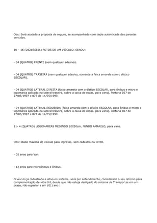 Obs: Será acatada a proposta de seguro, se acompanhada com cópia autenticada das parcelas
vencidas.



10 – 16 (DEZESSEIS) FOTOS DE UM VEÍCULO, SENDO:



- 04 (QUATRO) FRENTE (sem qualquer adesivo).



- 04 (QUATRO) TRASEIRA (sem qualquer adesivo, somente a faixa amarela com o dístico
ESCOLAR).



- 04 (QUATRO) LATERAL DIREITA (faixa amarela com o dístico ESCOLAR, para ônibus e micro e
logomarca aplicada na lateral traseira, sobre a caixa de rodas, para vans). Portaria 027 de
27/05/1997 e 077 de 14/05/1999.



- 04 (QUATRO) LATERAL ESQUERDA (faixa amarela com o dístico ESCOLAR, para ônibus e micro e
logomarca aplicada na lateral traseira, sobre a caixa de rodas, para vans). Portaria 027 de
27/05/1997 e 077 de 14/05/1999.



11- 4 (QUATRO) LOGOMARCAS MEDINDO 20X50cm, FUNDO AMARELO, para vans.




Obs: Idade máxima do veículo para ingresso, sem cadastro na SMTR.



- 05 anos para Van.



- 12 anos para Microônibus e ônibus.



O veículo já cadastrado e ativo no sistema, será por entendimento, considerado o seu retorno para
complementação de vida útil, desde que não esteja desligado do sistema de Transportes em um
prazo, não superior a um (01) ano :
 