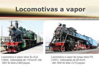 Locomotivas a vapor
Locomotiva a vapor série Su (Су)
(1924). Velocidade de 115 km/h. Até
1951 foi feito 2.683 peças.
Locomotiva a vapor de carga série FD
(1931). Velocidade de 85 km/h.
Até 1942 foi feito 3.213 peças.
 