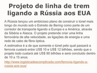 Projeto de linha de trem
ligando a Rússia aos EUA
A Rússia lançou um ambicioso plano de construir o túnel mais
longo do mundo sob o Estreito de Bering como parte de um
corredor de transporte ligando a Europa e a América, através
da Sibéria e Alasca. O projeto pretende criar uma linha
ferroviária de alta velocidade, as ligações de energia e uma
rede de cabo de fibra óptica.
A estimativa é a de que somente o túnel pelo qual passará a
ferrovia custará entre US$ 10 e US$ 12 bilhões, sendo que o
projeto todo custará até US$ 90 bilhões e será concluído dentro
de 10 a 15 anos.
http://www.logisticadescomplicada.com/ferrovia-ligando-a-
russia-aos-eua/
 