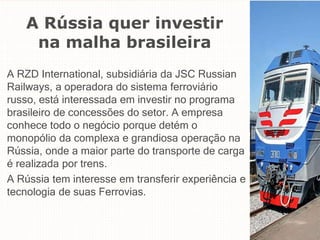 A Rússia quer investir
na malha brasileira
A RZD International, subsidiária da JSC Russian
Railways, a operadora do sistema ferroviário
russo, está interessada em investir no programa
brasileiro de concessões do setor. A empresa
conhece todo o negócio porque detém o
monopólio da complexa e grandiosa operação na
Rússia, onde a maior parte do transporte de carga
é realizada por trens.
A Rússia tem interesse em transferir experiência e
tecnologia de suas Ferrovias.
 