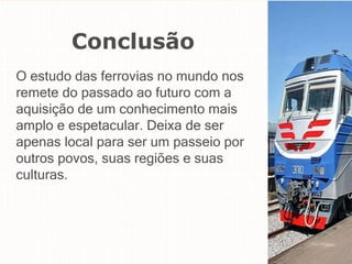 Conclusão
O estudo das ferrovias no mundo nos
remete do passado ao futuro com a
aquisição de um conhecimento mais
amplo e espetacular. Deixa de ser
apenas local para ser um passeio por
outros povos, suas regiões e suas
culturas.
 