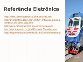 Referência Eletrônica
http://www.vamospararussia.com.br/clima.html
http://michelpf.blogspot.com.br/2011/09/russia-planeja-
construir-um-tunel-para.html
http://www.russobras.com.br/econ/ferrovias.php
http://desciclopedia.org/wiki/Ferrovia_Transiberiana
http://viagemempauta.com.br/2014/10/19/transiberiana/
 