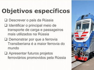 Objetivos específicos
 Descrever o país da Rússia
 Identificar o principal meio de
transporte de carga e passageiros
mais utilizados na Rússia
 Demonstrar por que a ferrovia
Transiberiana é a maior ferrovia do
mundo
 Apresentar futuros projetos
ferroviários promovidos pela Rússia
 