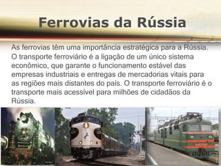 Ferrovias da Rússia
As ferrovias têm uma importância estratégica para a Rússia.
O transporte ferroviário é a ligação de um único sistema
econômico, que garante o funcionamento estável das
empresas industriais e entregas de mercadorias vitais para
as regiões mais distantes do país. O transporte ferroviário é o
transporte mais acessível para milhões de cidadãos da
Rússia.
 