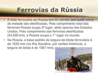 • A rede ferroviária da Rússia tem 87 mil km, dos quais cerca
de metade são eletrificadas. Pelo comprimento total das
ferrovias Rússia ocupa 2º lugar, atrás apenas dos Estados
Unidos. Pelo comprimento das ferrovias eletrificadas
(43.000 km), a Rússia ocupa o 1° lugar no mundo.
• Na Rússia, a base padrão da largura de bitola ferroviária é
de 1520 mm (na Ilha Sacalina, por razões históricas, a
largura de bitola é de 1067 mm).
Ferrovias da Rússia
 