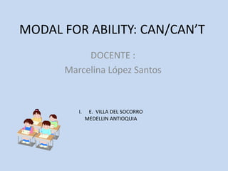 MODAL FOR ABILITY: CAN/CAN’T
           DOCENTE :
      Marcelina López Santos


         I.    E. VILLA DEL SOCORRO
              MEDELLIN ANTIOQUIA
 