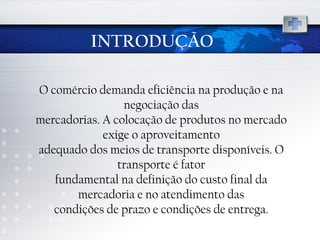 INTRODUÇÃO O comércio demanda eficiência na produção e na negociação das mercadorias. A colocação de produtos no mercado exige o aproveitamento adequado dos meios de transporte disponíveis. O transporte é fator fundamental na definição do custo final da mercadoria e no atendimento das condições de prazo e condições de entrega. 