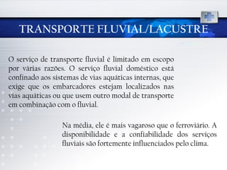 TRANSPORTE FLUVIAL/LACUSTRE O serviço de transporte fluvial é limitado em escopo por várias razões. O serviço fluvial doméstico está confinado aos sistemas de vias aquáticas internas, que exige que os embarcadores estejam localizados nas vias aquáticas ou que usem outro modal de transporte em combinação com o fluvial. Na média, ele é mais vagaroso que o ferroviário. A disponibilidade e a confiabilidade dos serviços fluviais são fortemente influenciados pelo clima. 